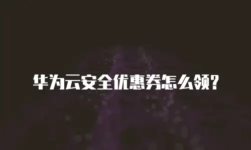 华为云安全优惠券怎么领？