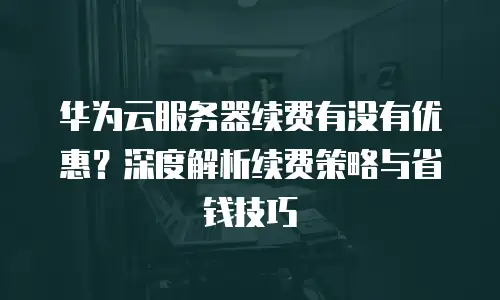 华为云服务器续费有没有优惠？深度解析续费策略与省钱技巧
