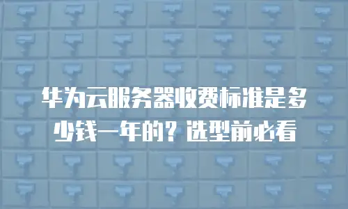 华为云服务器收费标准是多少钱一年的？选型前必看