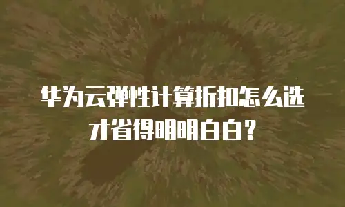 华为云弹性计算折扣怎么选才省得明明白白？
