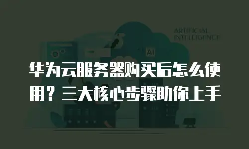 华为云服务器购买后怎么使用？三大核心步骤助你上手