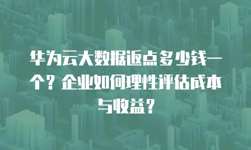 华为云大数据返点多少钱一个？企业如何理性评估成本与收益？