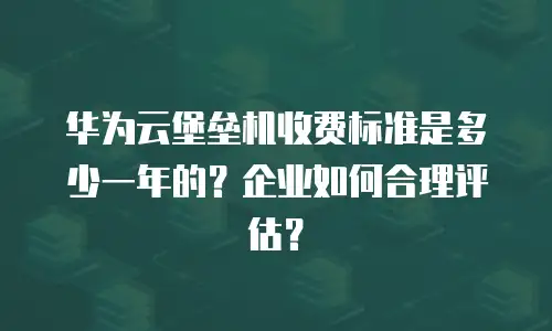 华为云堡垒机收费标准是多少一年的？企业如何合理评估？