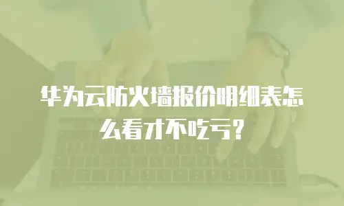 华为云防火墙报价明细表怎么看才不吃亏？