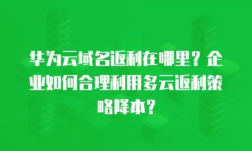 华为云域名返利在哪里？企业如何合理利用多云返利策略降本？