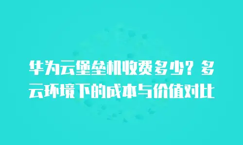 华为云堡垒机收费多少？多云环境下的成本与价值对比