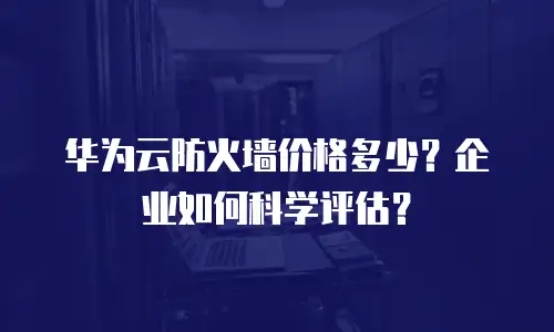 华为云防火墙价格多少？企业如何科学评估？