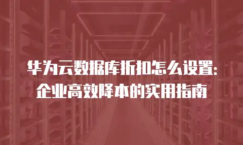 华为云数据库折扣怎么设置：企业高效降本的实用指南