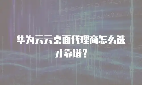 华为云云桌面代理商怎么选才靠谱？