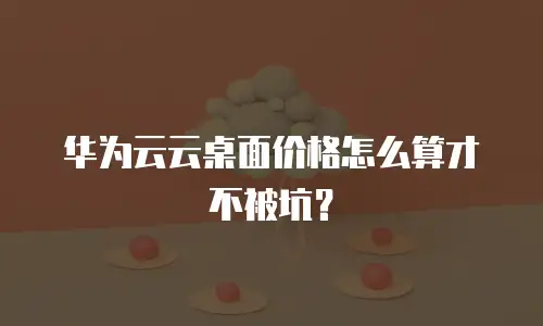 华为云云桌面价格怎么算才不被坑？