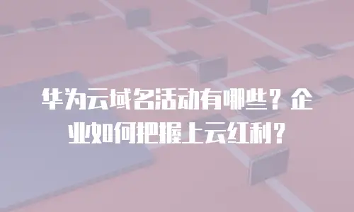 华为云域名活动有哪些？企业如何把握上云红利？