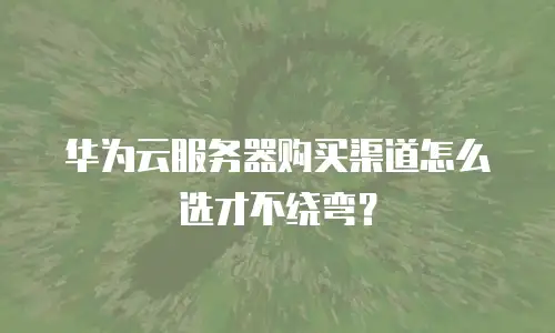 华为云服务器购买渠道怎么选才不绕弯？