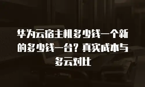 华为云宿主机多少钱一个新的多少钱一台？真实成本与多云对比