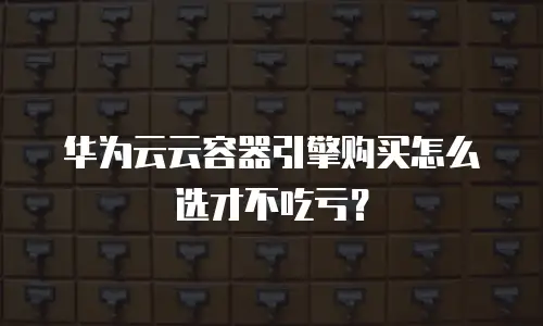 华为云云容器引擎购买怎么选才不吃亏？