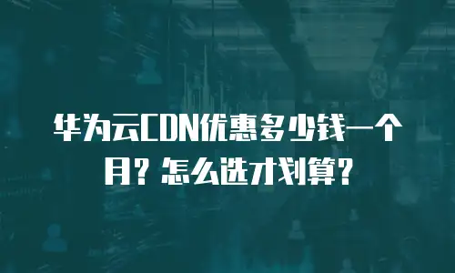 华为云CDN优惠多少钱一个月？怎么选才划算？