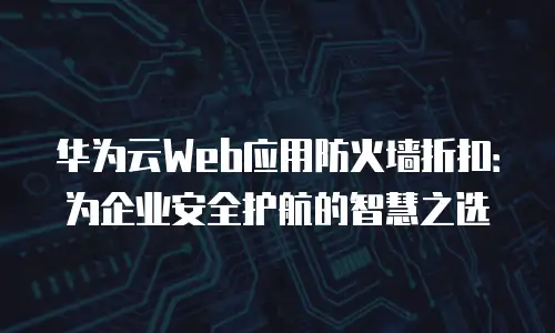 华为云Web应用防火墙折扣：为企业安全护航的智慧之选