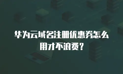 华为云域名注册优惠券怎么用才不浪费？