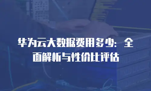 华为云大数据费用多少：全面解析与性价比评估