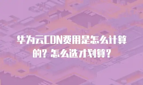 华为云CDN费用是怎么计算的？怎么选才划算？