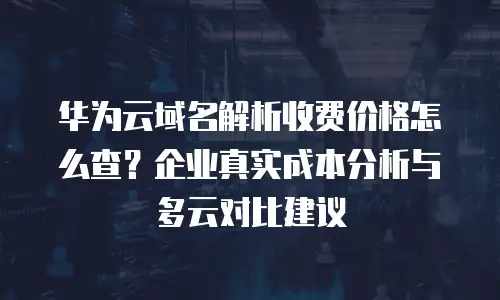 华为云域名解析收费价格怎么查？企业真实成本分析与多云对比建议
