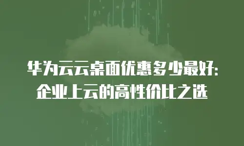 华为云云桌面优惠多少最好：企业上云的高性价比之选