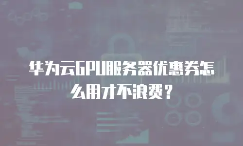 华为云GPU服务器优惠券怎么用才不浪费？