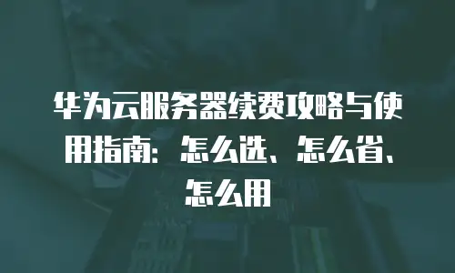华为云服务器续费攻略与使用指南：怎么选、怎么省、怎么用
