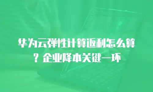 华为云弹性计算返利怎么算？企业降本关键一环