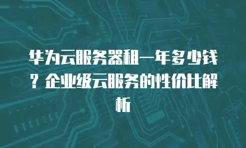 华为云服务器租一年多少钱？企业级云服务的性价比解析