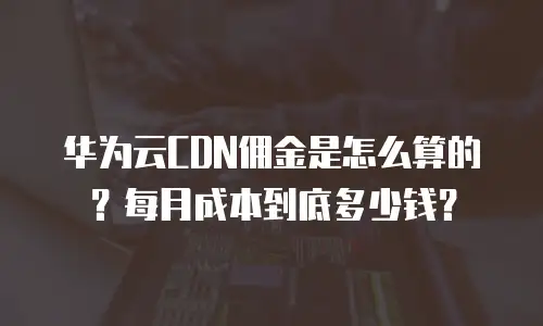 华为云CDN佣金是怎么算的？每月成本到底多少钱？