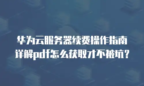 华为云服务器续费操作指南详解pdf怎么获取才不被坑？