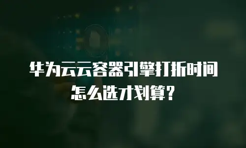 华为云云容器引擎打折时间怎么选才划算？