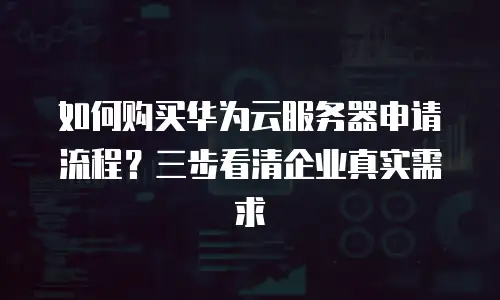 如何购买华为云服务器申请流程？三步看清企业真实需求