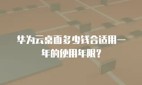 华为云桌面多少钱合适用一年的使用年限？