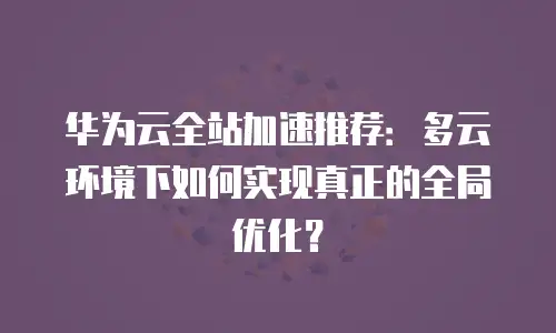 华为云全站加速推荐：多云环境下如何实现真正的全局优化？