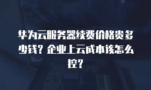 华为云服务器续费价格贵多少钱？企业上云成本该怎么控？
