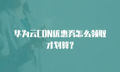 华为云CDN优惠券怎么领取才划算？