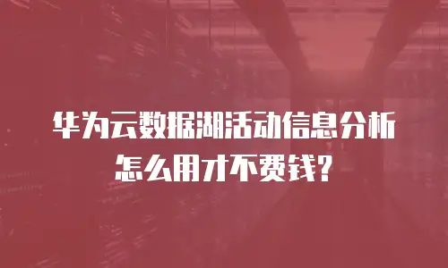 华为云数据湖活动信息分析怎么用才不费钱？