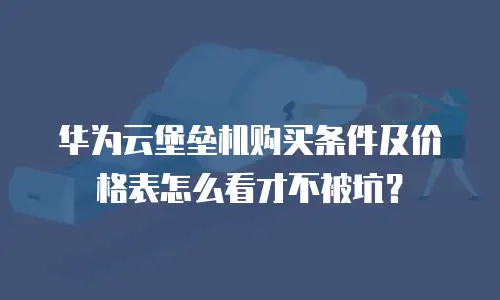 华为云堡垒机购买条件及价格表怎么看才不被坑？