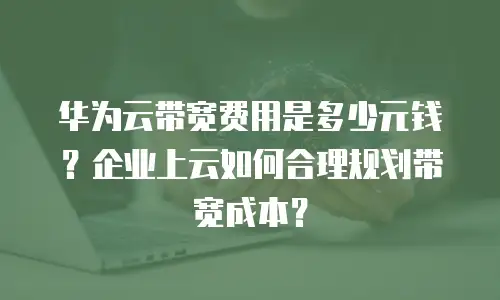 华为云带宽费用是多少元钱？企业上云如何合理规划带宽成本？