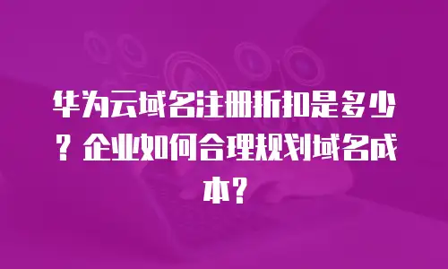 华为云域名注册折扣是多少？企业如何合理规划域名成本？