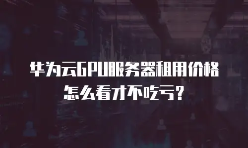 华为云GPU服务器租用价格怎么看才不吃亏？