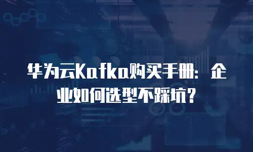 华为云Kafka购买手册：企业如何选型不踩坑？