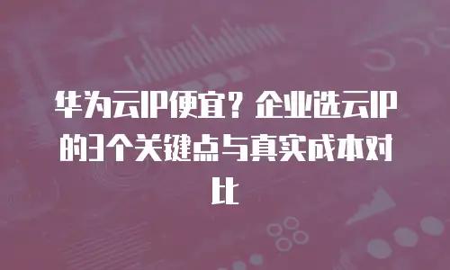 华为云IP便宜？企业选云IP的3个关键点与真实成本对比