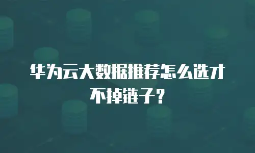 华为云大数据推荐怎么选才不掉链子？