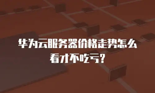 华为云服务器价格走势怎么看才不吃亏？