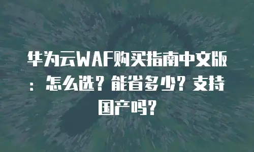 华为云WAF购买指南中文版：怎么选？能省多少？支持国产吗？
