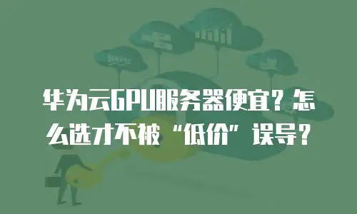 华为云GPU服务器便宜？怎么选才不被&ldquo;低价&rdquo;误导？
