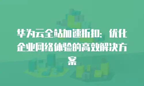 华为云全站加速折扣：优化企业网络体验的高效解决方案