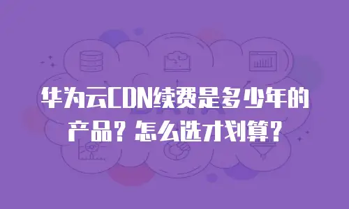 华为云CDN续费是多少年的产品？怎么选才划算？